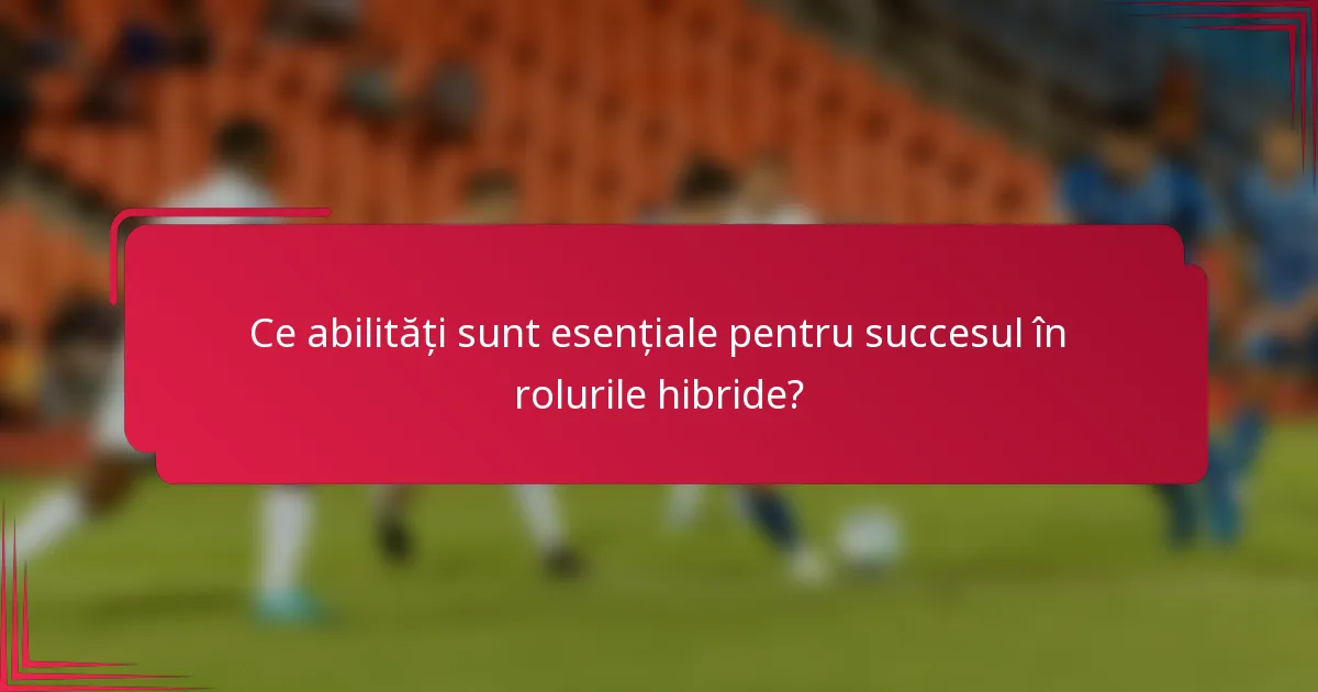 Ce abilități sunt esențiale pentru succesul în rolurile hibride?