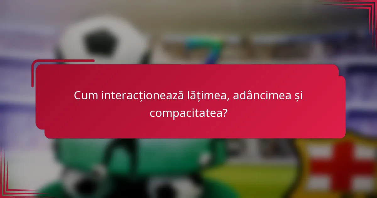 Cum interacționează lățimea, adâncimea și compacitatea?